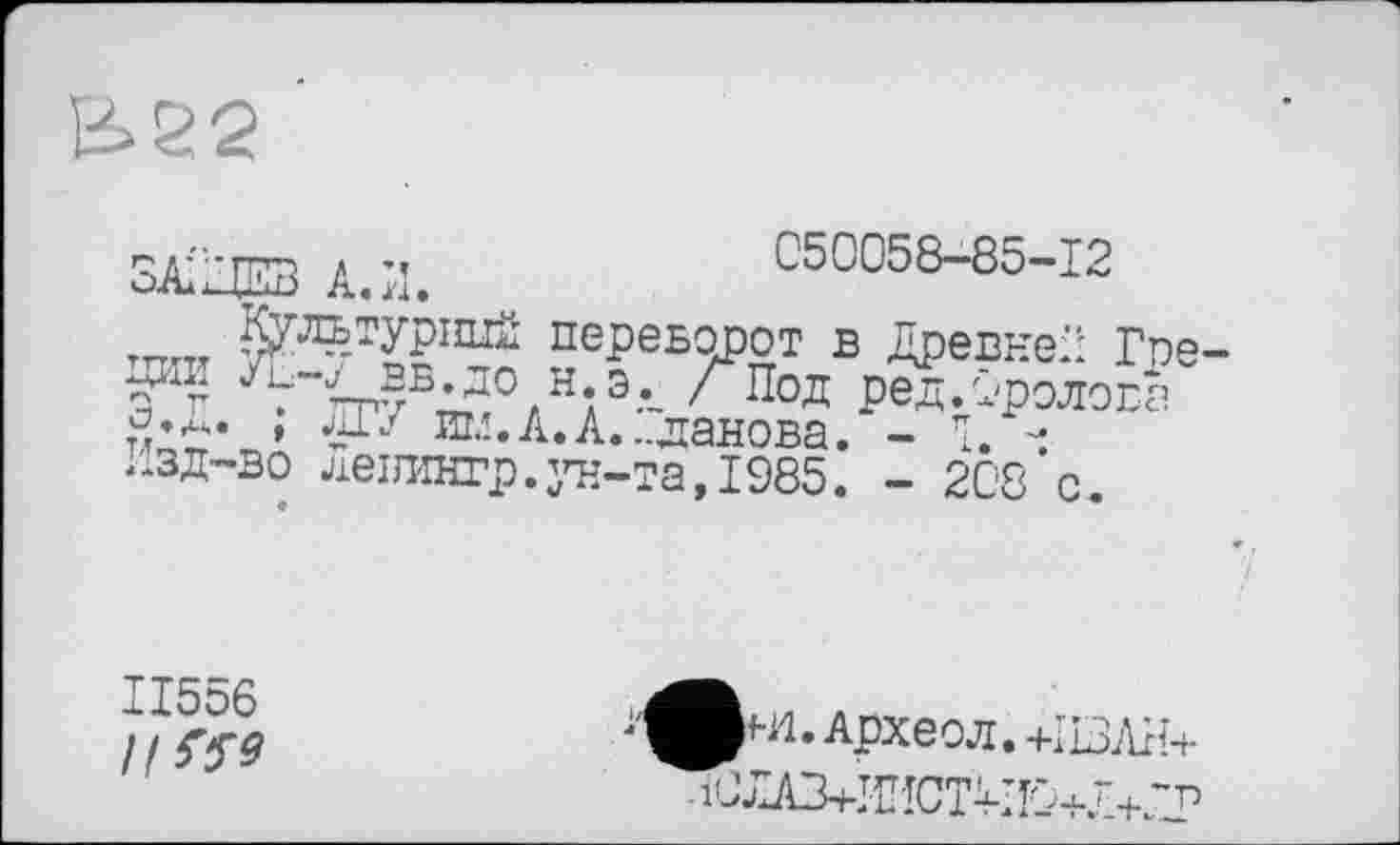 ﻿Ь22
ЗАО'ira А.И.	050058-85-12
^УЛ^УР1111^ переворот в ДревнеП Гое
5й? ^-<вв.до н.э._ /Под ред.Оролода
, ИГ/ им.А.А...данова. - Î. -Изд-во левингр.ун-та,1985. - 208 с
ІІ556
//W
рн1.Археол.+1ВЛП+
10лАЗ+И!ЮПИО+Л+ПР